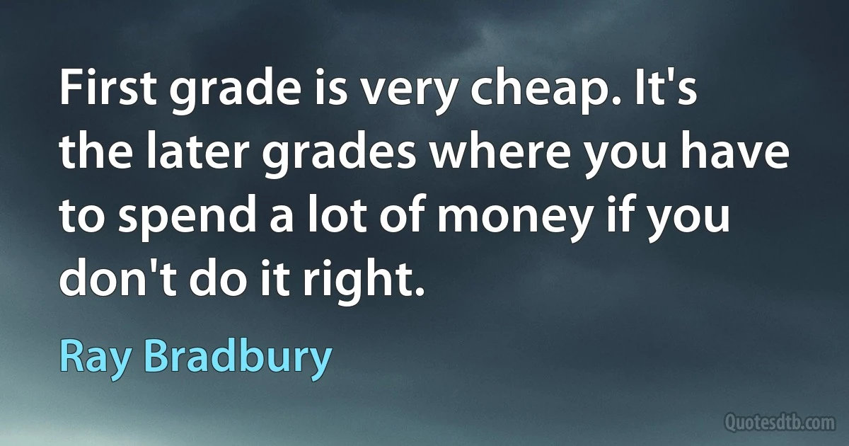 First grade is very cheap. It's the later grades where you have to spend a lot of money if you don't do it right. (Ray Bradbury)