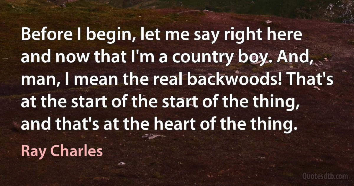 Before I begin, let me say right here and now that I'm a country boy. And, man, I mean the real backwoods! That's at the start of the start of the thing, and that's at the heart of the thing. (Ray Charles)