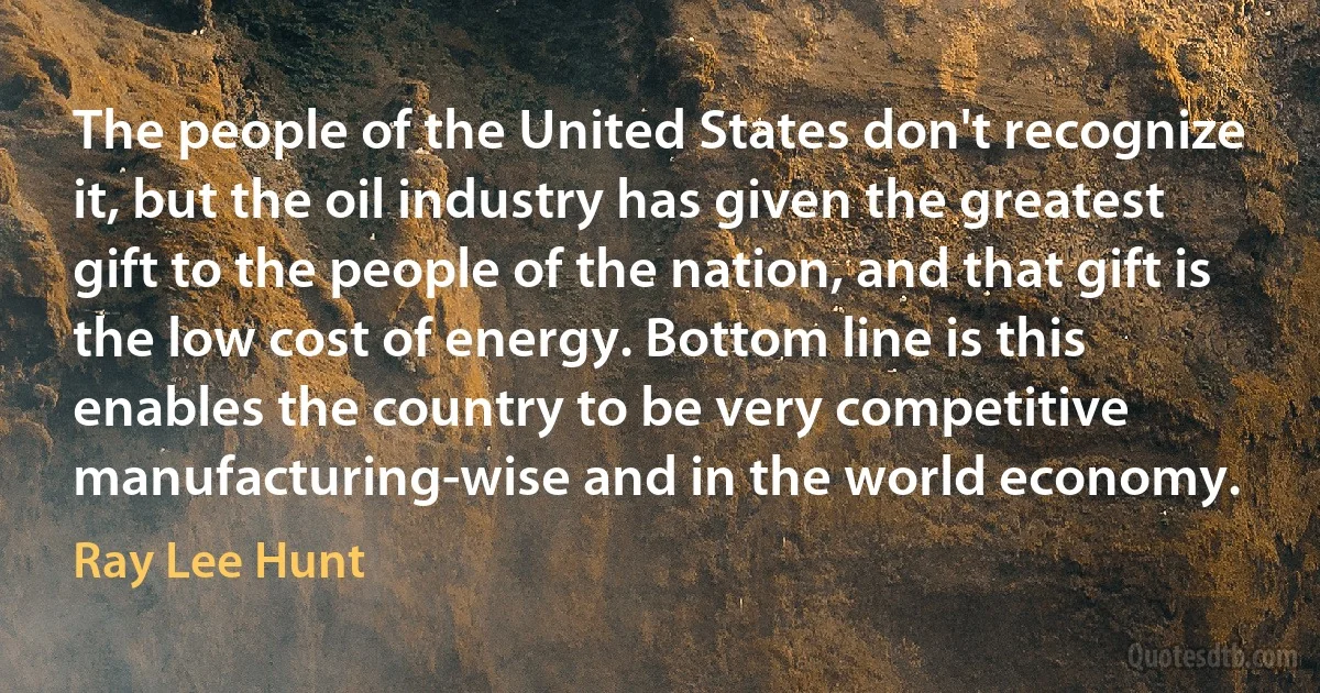 The people of the United States don't recognize it, but the oil industry has given the greatest gift to the people of the nation, and that gift is the low cost of energy. Bottom line is this enables the country to be very competitive manufacturing-wise and in the world economy. (Ray Lee Hunt)