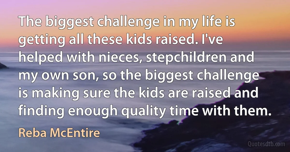 The biggest challenge in my life is getting all these kids raised. I've helped with nieces, stepchildren and my own son, so the biggest challenge is making sure the kids are raised and finding enough quality time with them. (Reba McEntire)