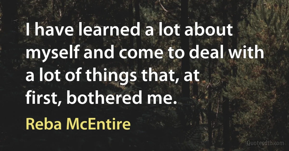 I have learned a lot about myself and come to deal with a lot of things that, at first, bothered me. (Reba McEntire)