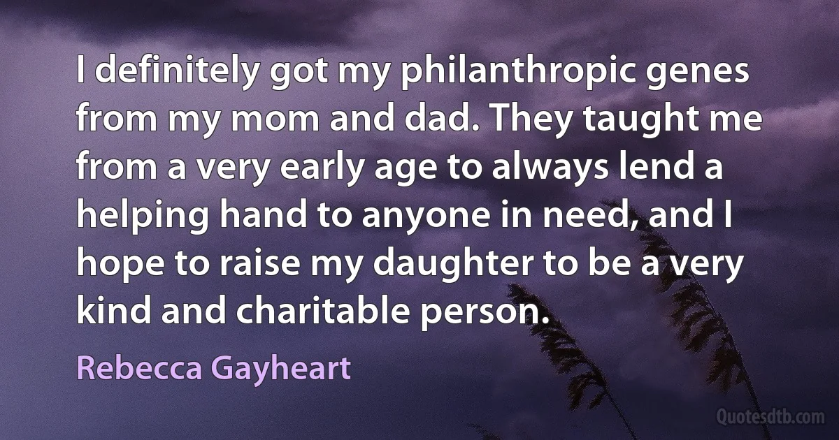 I definitely got my philanthropic genes from my mom and dad. They taught me from a very early age to always lend a helping hand to anyone in need, and I hope to raise my daughter to be a very kind and charitable person. (Rebecca Gayheart)