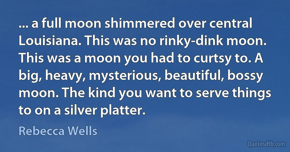 ... a full moon shimmered over central Louisiana. This was no rinky-dink moon. This was a moon you had to curtsy to. A big, heavy, mysterious, beautiful, bossy moon. The kind you want to serve things to on a silver platter. (Rebecca Wells)