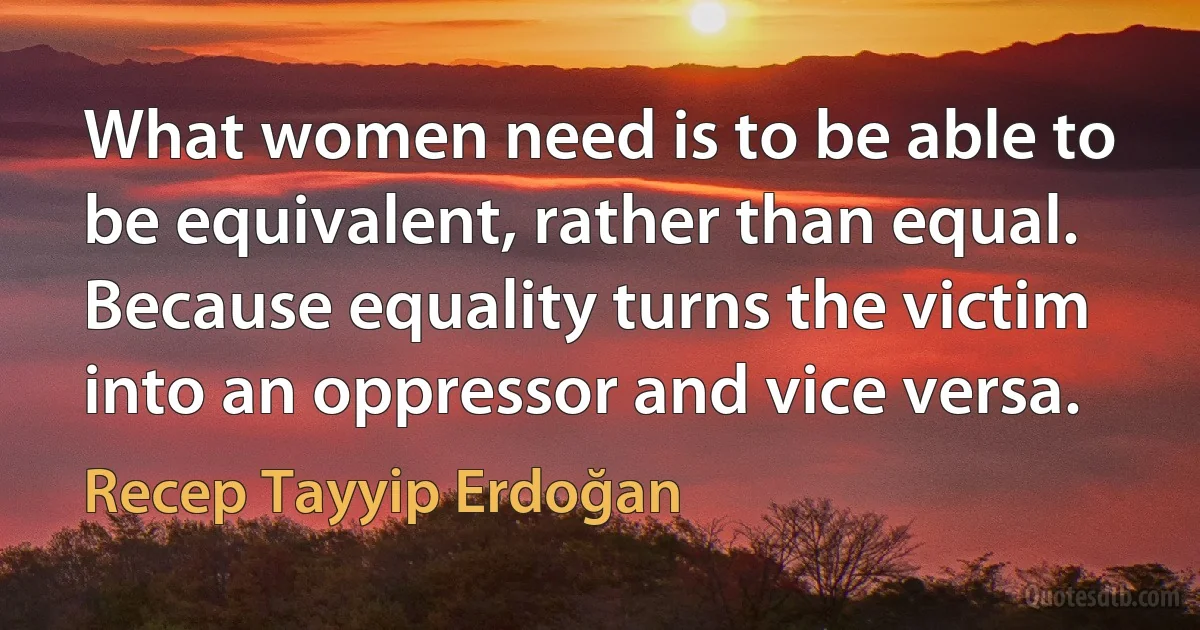 What women need is to be able to be equivalent, rather than equal. Because equality turns the victim into an oppressor and vice versa. (Recep Tayyip Erdoğan)