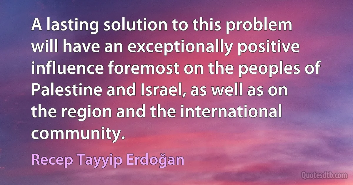 A lasting solution to this problem will have an exceptionally positive influence foremost on the peoples of Palestine and Israel, as well as on the region and the international community. (Recep Tayyip Erdoğan)