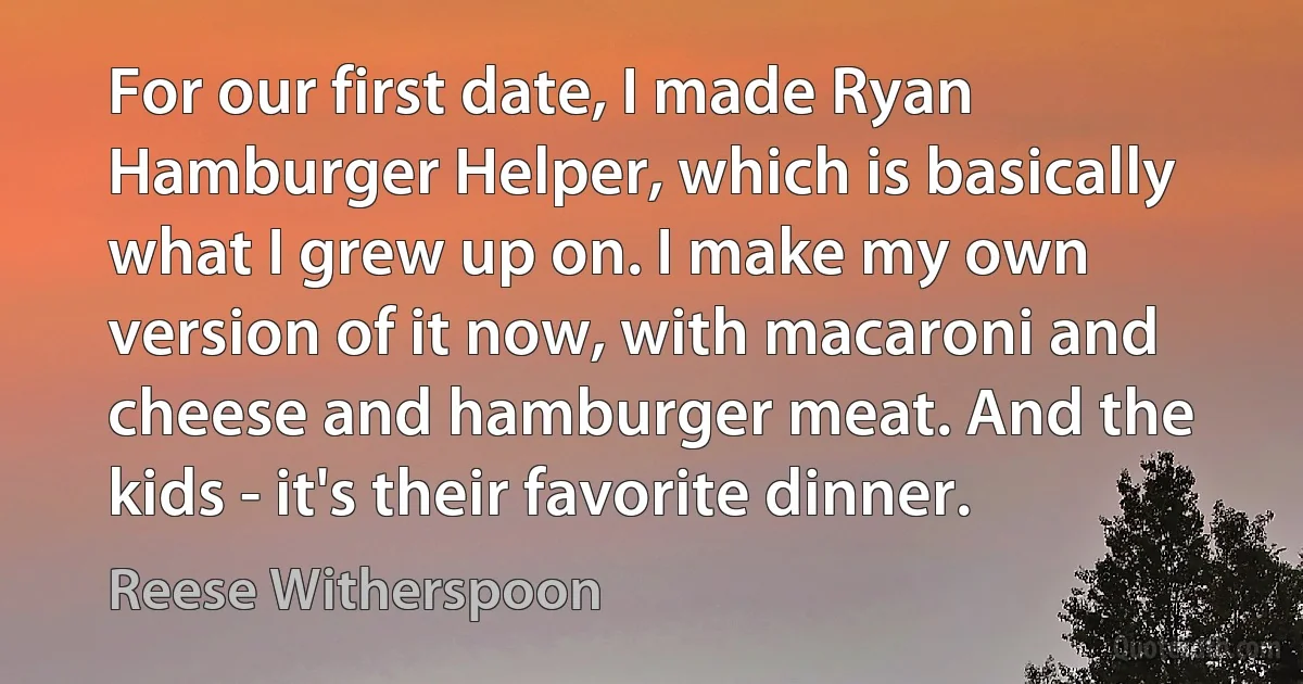 For our first date, I made Ryan Hamburger Helper, which is basically what I grew up on. I make my own version of it now, with macaroni and cheese and hamburger meat. And the kids - it's their favorite dinner. (Reese Witherspoon)