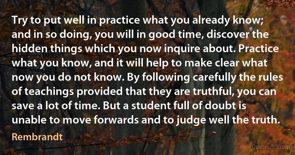 Try to put well in practice what you already know; and in so doing, you will in good time, discover the hidden things which you now inquire about. Practice what you know, and it will help to make clear what now you do not know. By following carefully the rules of teachings provided that they are truthful, you can save a lot of time. But a student full of doubt is unable to move forwards and to judge well the truth. (Rembrandt)