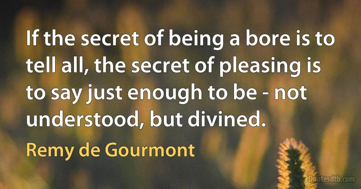 If the secret of being a bore is to tell all, the secret of pleasing is to say just enough to be - not understood, but divined. (Remy de Gourmont)