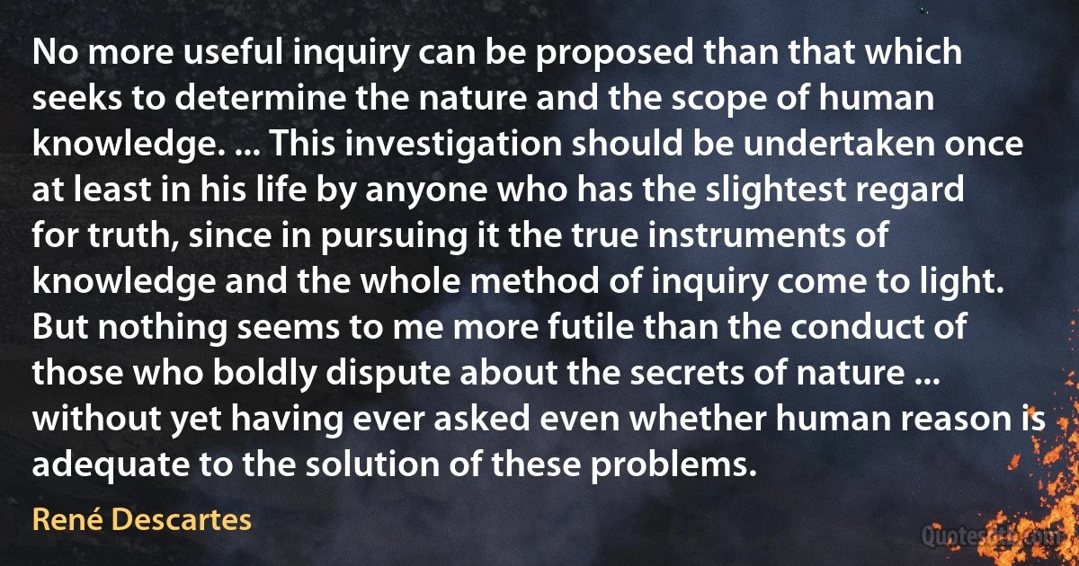 No more useful inquiry can be proposed than that which seeks to determine the nature and the scope of human knowledge. ... This investigation should be undertaken once at least in his life by anyone who has the slightest regard for truth, since in pursuing it the true instruments of knowledge and the whole method of inquiry come to light. But nothing seems to me more futile than the conduct of those who boldly dispute about the secrets of nature ... without yet having ever asked even whether human reason is adequate to the solution of these problems. (René Descartes)