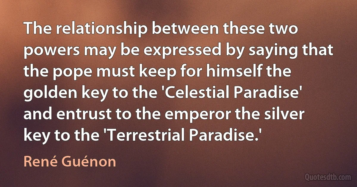 The relationship between these two powers may be expressed by saying that the pope must keep for himself the golden key to the 'Celestial Paradise' and entrust to the emperor the silver key to the 'Terrestrial Paradise.' (René Guénon)