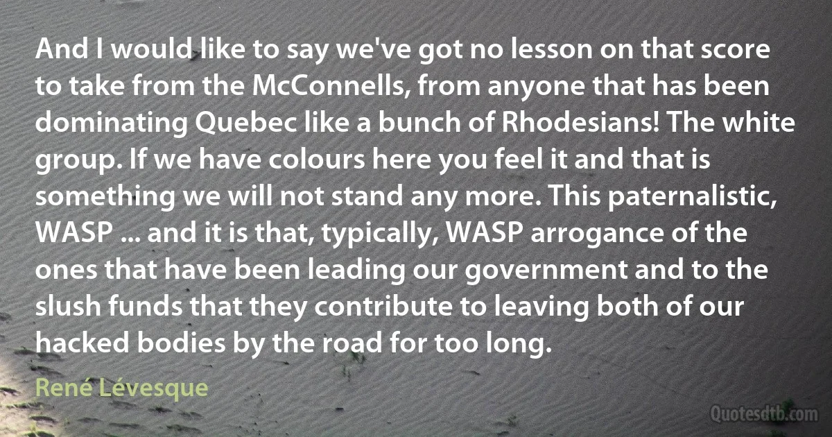 And I would like to say we've got no lesson on that score to take from the McConnells, from anyone that has been dominating Quebec like a bunch of Rhodesians! The white group. If we have colours here you feel it and that is something we will not stand any more. This paternalistic, WASP ... and it is that, typically, WASP arrogance of the ones that have been leading our government and to the slush funds that they contribute to leaving both of our hacked bodies by the road for too long. (René Lévesque)