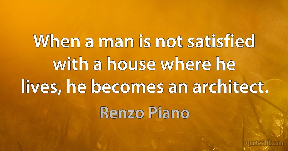 When a man is not satisfied with a house where he
lives, he becomes an architect. (Renzo Piano)