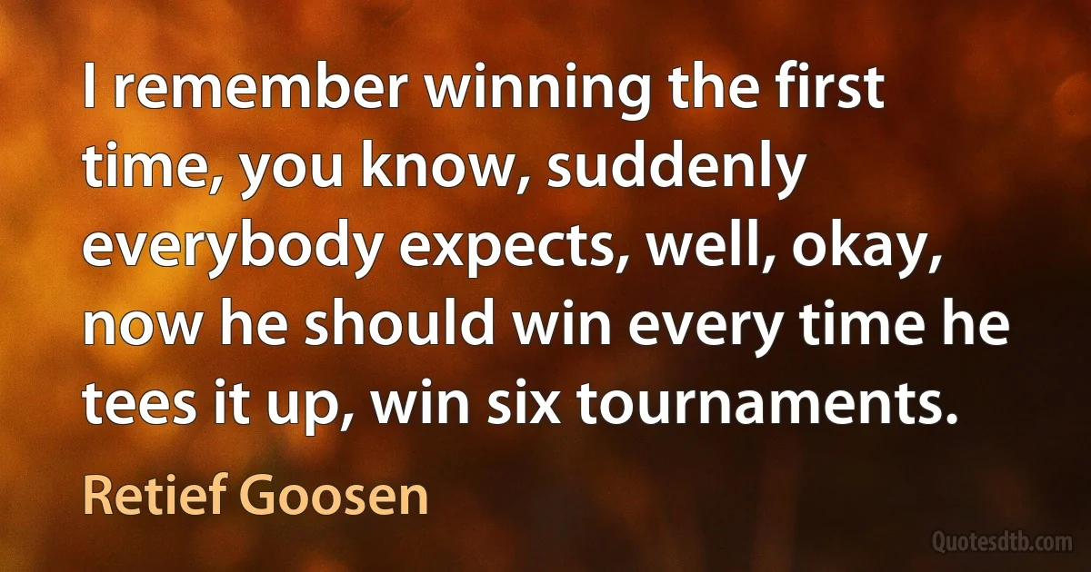 I remember winning the first time, you know, suddenly everybody expects, well, okay, now he should win every time he tees it up, win six tournaments. (Retief Goosen)