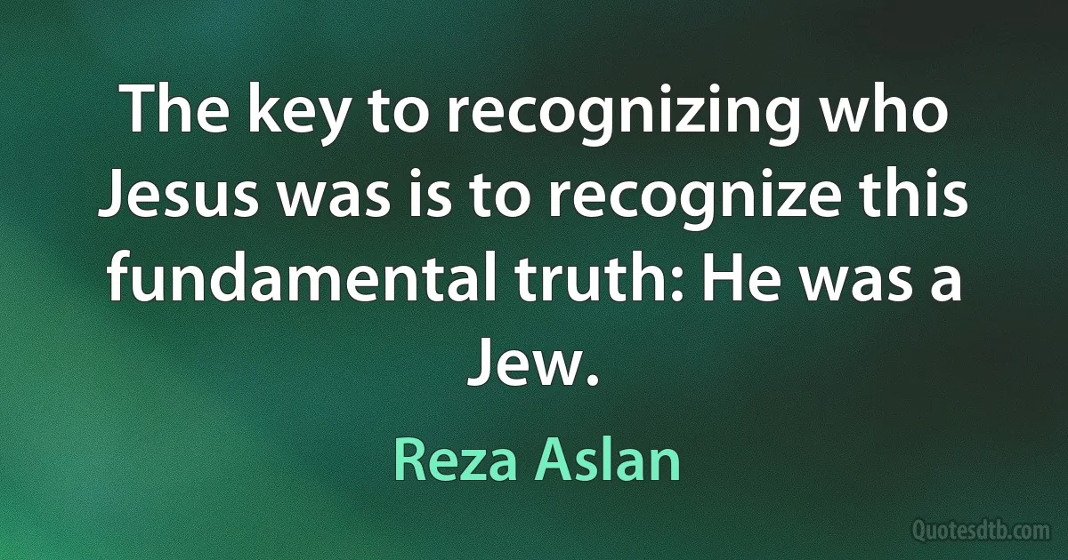 The key to recognizing who Jesus was is to recognize this fundamental truth: He was a Jew. (Reza Aslan)