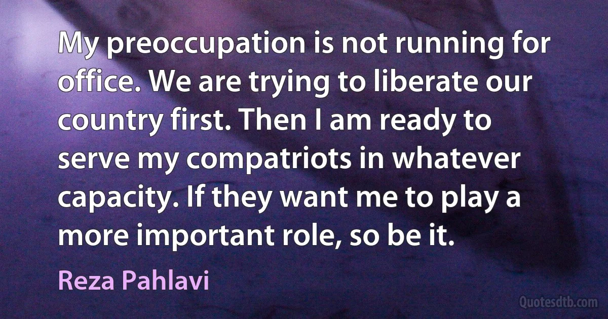 My preoccupation is not running for office. We are trying to liberate our country first. Then I am ready to serve my compatriots in whatever capacity. If they want me to play a more important role, so be it. (Reza Pahlavi)