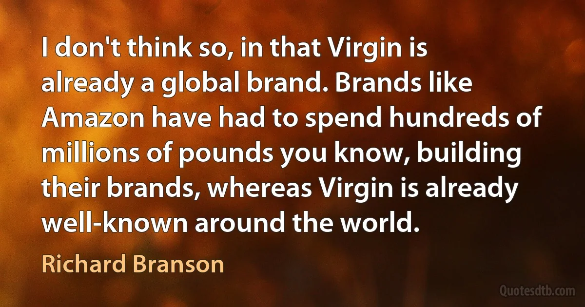 I don't think so, in that Virgin is already a global brand. Brands like Amazon have had to spend hundreds of millions of pounds you know, building their brands, whereas Virgin is already well-known around the world. (Richard Branson)