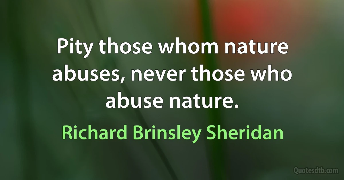 Pity those whom nature abuses, never those who abuse nature. (Richard Brinsley Sheridan)