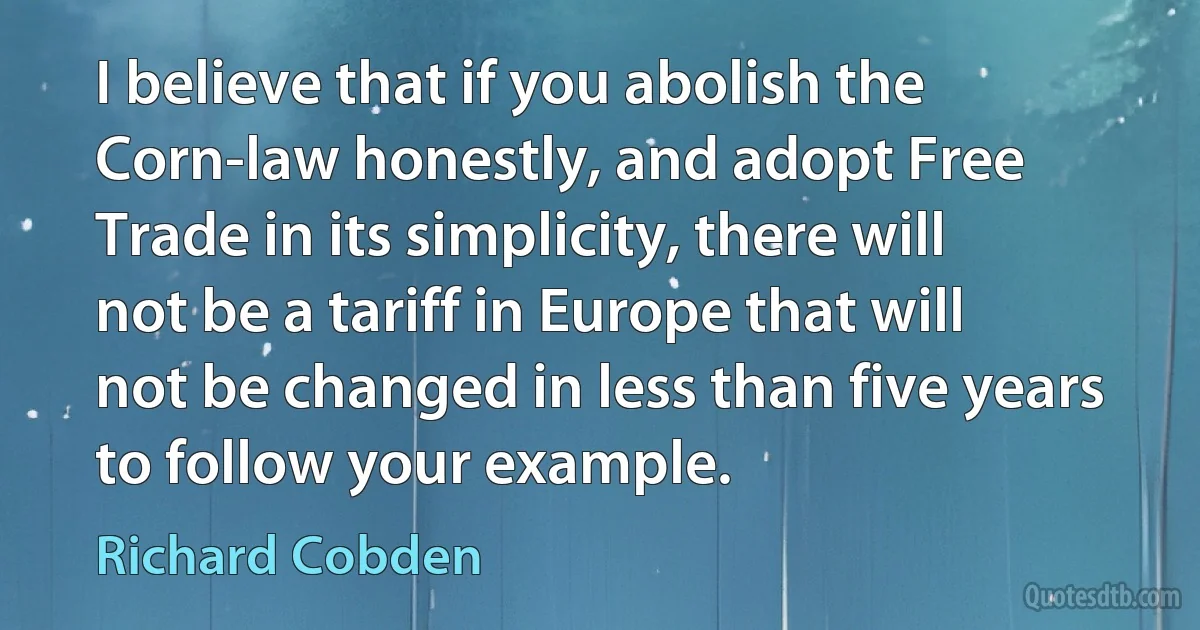 I believe that if you abolish the Corn-law honestly, and adopt Free Trade in its simplicity, there will not be a tariff in Europe that will not be changed in less than five years to follow your example. (Richard Cobden)