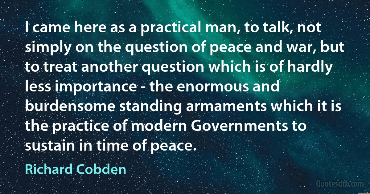 I came here as a practical man, to talk, not simply on the question of peace and war, but to treat another question which is of hardly less importance - the enormous and burdensome standing armaments which it is the practice of modern Governments to sustain in time of peace. (Richard Cobden)