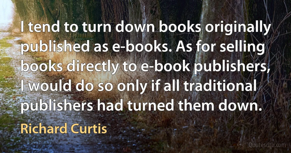 I tend to turn down books originally published as e-books. As for selling books directly to e-book publishers, I would do so only if all traditional publishers had turned them down. (Richard Curtis)