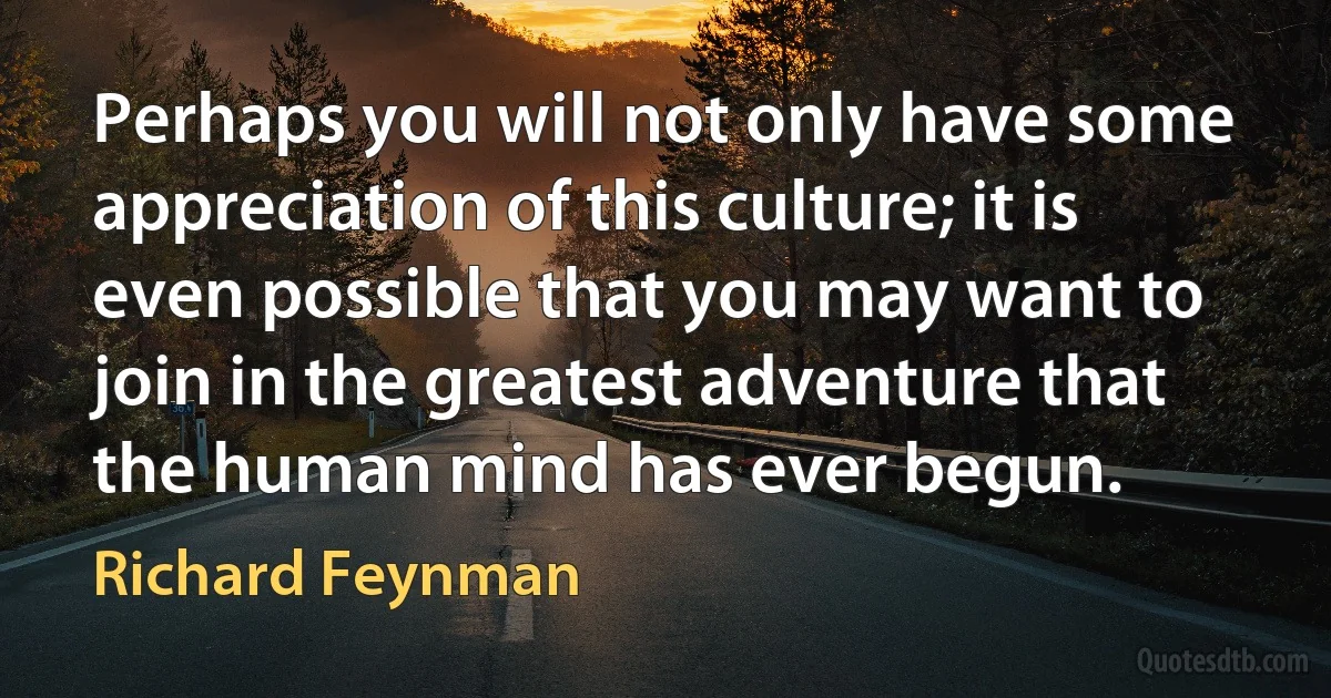 Perhaps you will not only have some appreciation of this culture; it is even possible that you may want to join in the greatest adventure that the human mind has ever begun. (Richard Feynman)