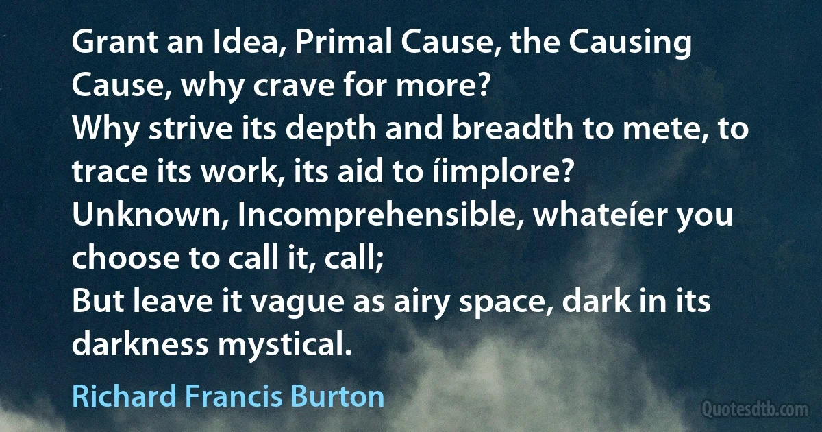 Grant an Idea, Primal Cause, the Causing Cause, why crave for more?
Why strive its depth and breadth to mete, to trace its work, its aid to íimplore?
Unknown, Incomprehensible, whateíer you choose to call it, call;
But leave it vague as airy space, dark in its darkness mystical. (Richard Francis Burton)