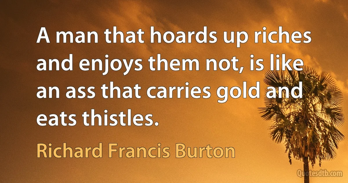 A man that hoards up riches and enjoys them not, is like an ass that carries gold and eats thistles. (Richard Francis Burton)