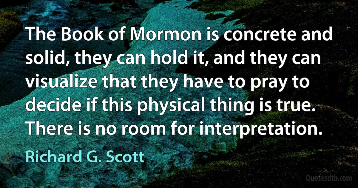 The Book of Mormon is concrete and solid, they can hold it, and they can visualize that they have to pray to decide if this physical thing is true. There is no room for interpretation. (Richard G. Scott)