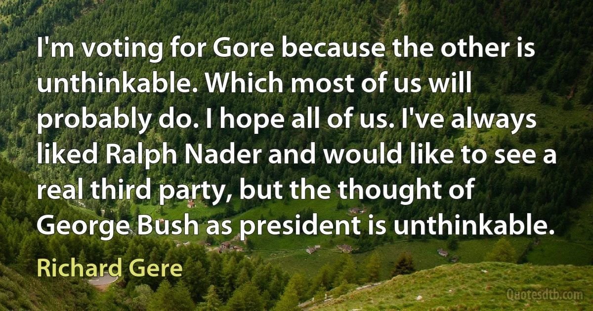 I'm voting for Gore because the other is unthinkable. Which most of us will probably do. I hope all of us. I've always liked Ralph Nader and would like to see a real third party, but the thought of George Bush as president is unthinkable. (Richard Gere)