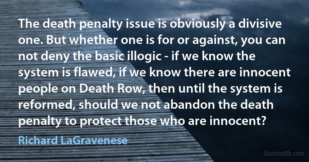 The death penalty issue is obviously a divisive one. But whether one is for or against, you can not deny the basic illogic - if we know the system is flawed, if we know there are innocent people on Death Row, then until the system is reformed, should we not abandon the death penalty to protect those who are innocent? (Richard LaGravenese)