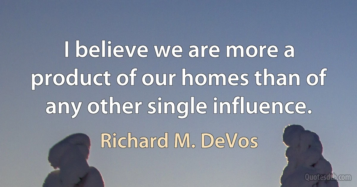 I believe we are more a product of our homes than of any other single influence. (Richard M. DeVos)