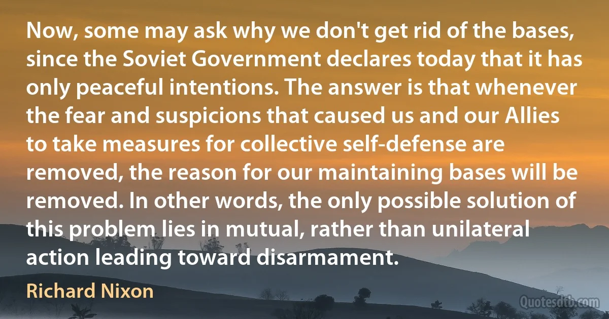 Now, some may ask why we don't get rid of the bases, since the Soviet Government declares today that it has only peaceful intentions. The answer is that whenever the fear and suspicions that caused us and our Allies to take measures for collective self-defense are removed, the reason for our maintaining bases will be removed. In other words, the only possible solution of this problem lies in mutual, rather than unilateral action leading toward disarmament. (Richard Nixon)