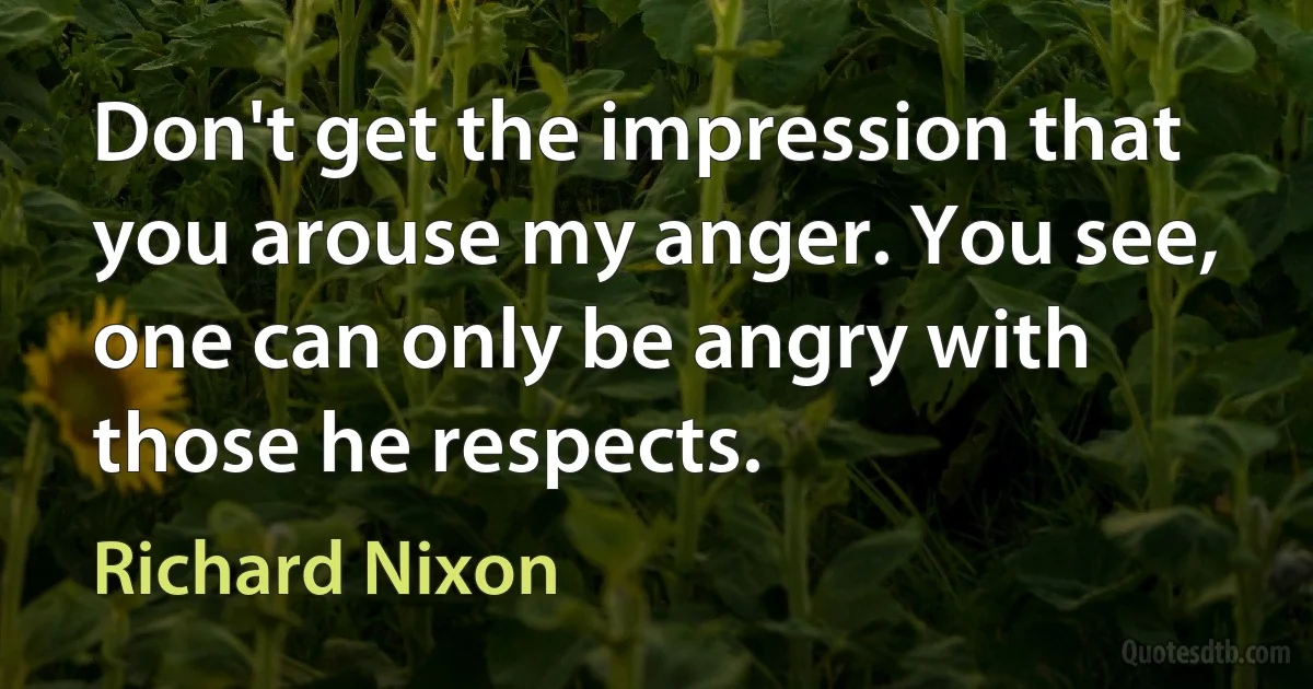 Don't get the impression that you arouse my anger. You see, one can only be angry with those he respects. (Richard Nixon)