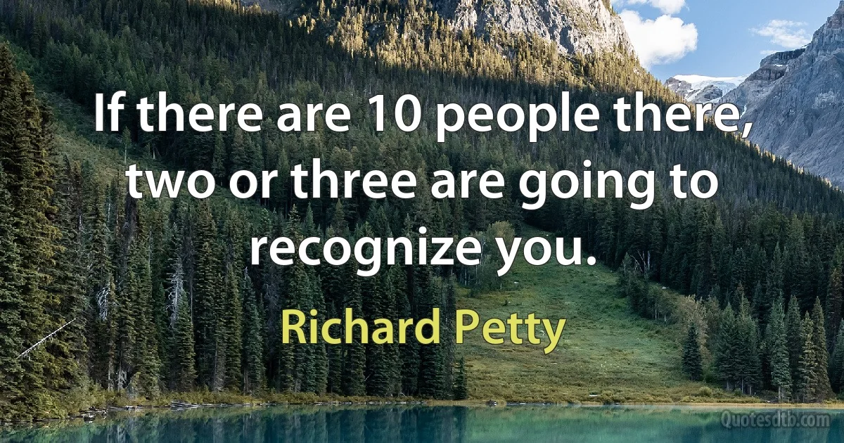 If there are 10 people there, two or three are going to recognize you. (Richard Petty)