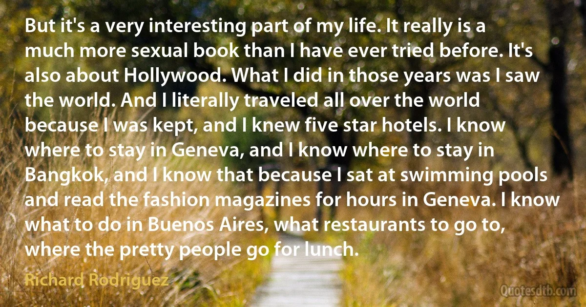 But it's a very interesting part of my life. It really is a much more sexual book than I have ever tried before. It's also about Hollywood. What I did in those years was I saw the world. And I literally traveled all over the world because I was kept, and I knew five star hotels. I know where to stay in Geneva, and I know where to stay in Bangkok, and I know that because I sat at swimming pools and read the fashion magazines for hours in Geneva. I know what to do in Buenos Aires, what restaurants to go to, where the pretty people go for lunch. (Richard Rodriguez)