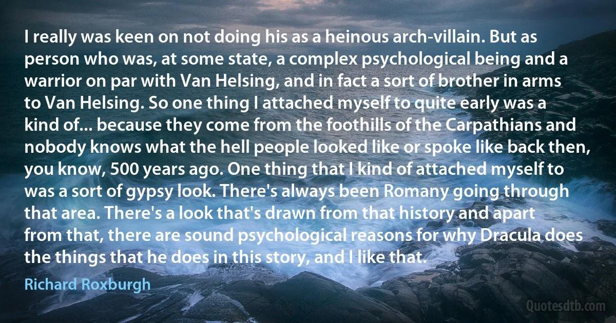 I really was keen on not doing his as a heinous arch-villain. But as person who was, at some state, a complex psychological being and a warrior on par with Van Helsing, and in fact a sort of brother in arms to Van Helsing. So one thing I attached myself to quite early was a kind of... because they come from the foothills of the Carpathians and nobody knows what the hell people looked like or spoke like back then, you know, 500 years ago. One thing that I kind of attached myself to was a sort of gypsy look. There's always been Romany going through that area. There's a look that's drawn from that history and apart from that, there are sound psychological reasons for why Dracula does the things that he does in this story, and I like that. (Richard Roxburgh)