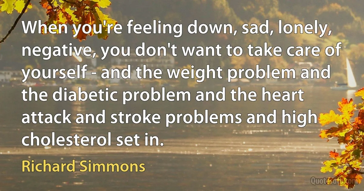 When you're feeling down, sad, lonely, negative, you don't want to take care of yourself - and the weight problem and the diabetic problem and the heart attack and stroke problems and high cholesterol set in. (Richard Simmons)