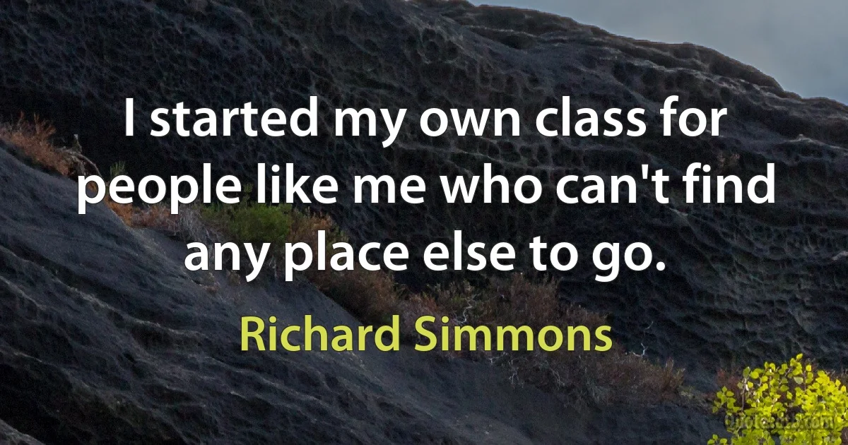 I started my own class for people like me who can't find any place else to go. (Richard Simmons)