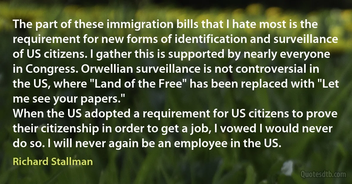 The part of these immigration bills that I hate most is the requirement for new forms of identification and surveillance of US citizens. I gather this is supported by nearly everyone in Congress. Orwellian surveillance is not controversial in the US, where "Land of the Free" has been replaced with "Let me see your papers."
When the US adopted a requirement for US citizens to prove their citizenship in order to get a job, I vowed I would never do so. I will never again be an employee in the US. (Richard Stallman)