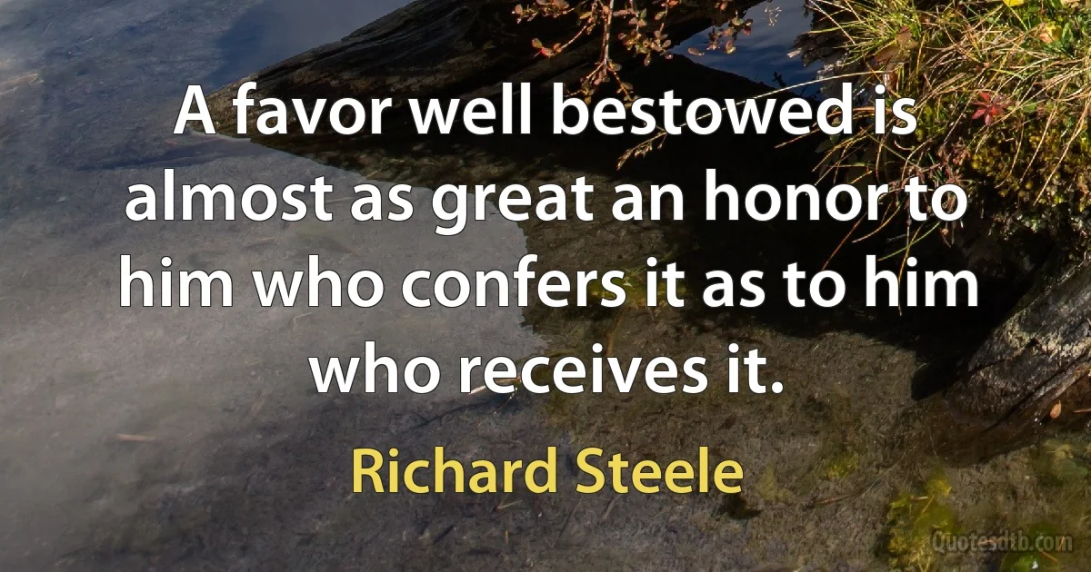 A favor well bestowed is almost as great an honor to him who confers it as to him who receives it. (Richard Steele)