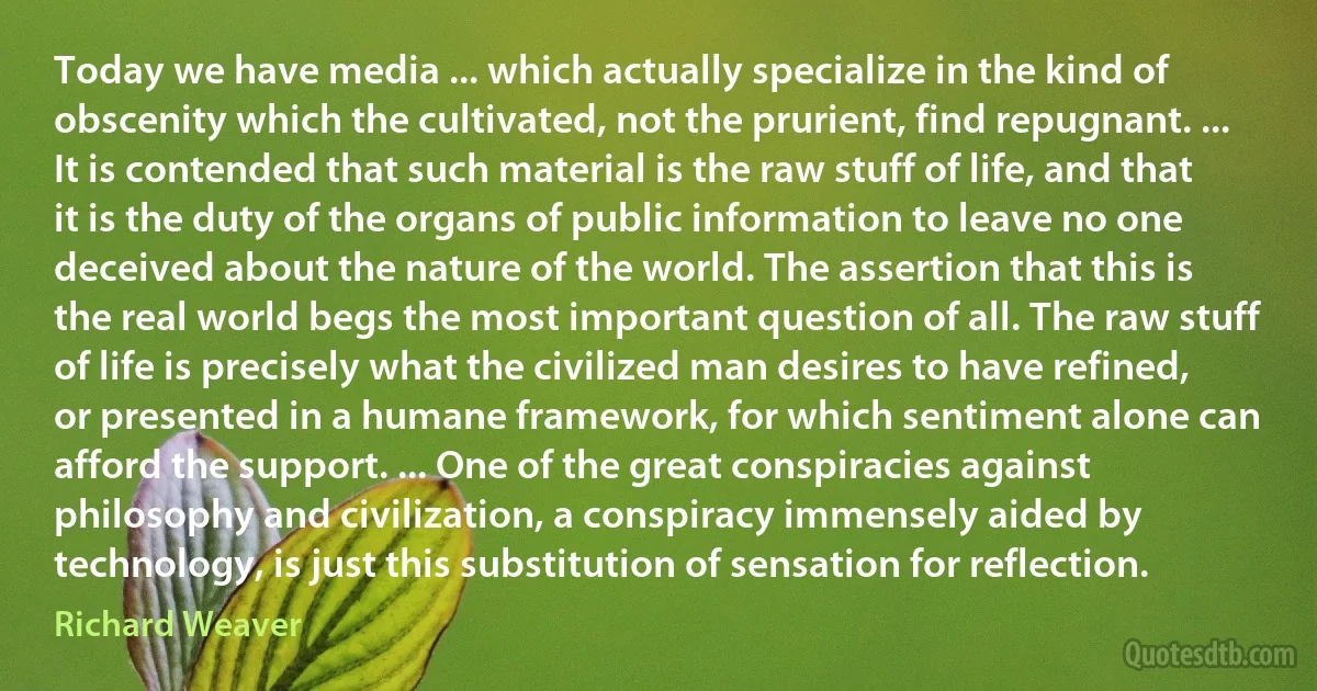 Today we have media ... which actually specialize in the kind of obscenity which the cultivated, not the prurient, find repugnant. ... It is contended that such material is the raw stuff of life, and that it is the duty of the organs of public information to leave no one deceived about the nature of the world. The assertion that this is the real world begs the most important question of all. The raw stuff of life is precisely what the civilized man desires to have refined, or presented in a humane framework, for which sentiment alone can afford the support. ... One of the great conspiracies against philosophy and civilization, a conspiracy immensely aided by technology, is just this substitution of sensation for reflection. (Richard Weaver)