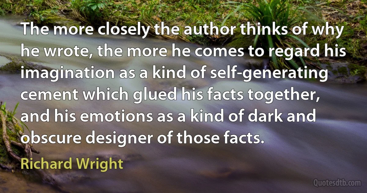 The more closely the author thinks of why he wrote, the more he comes to regard his imagination as a kind of self-generating cement which glued his facts together, and his emotions as a kind of dark and obscure designer of those facts. (Richard Wright)