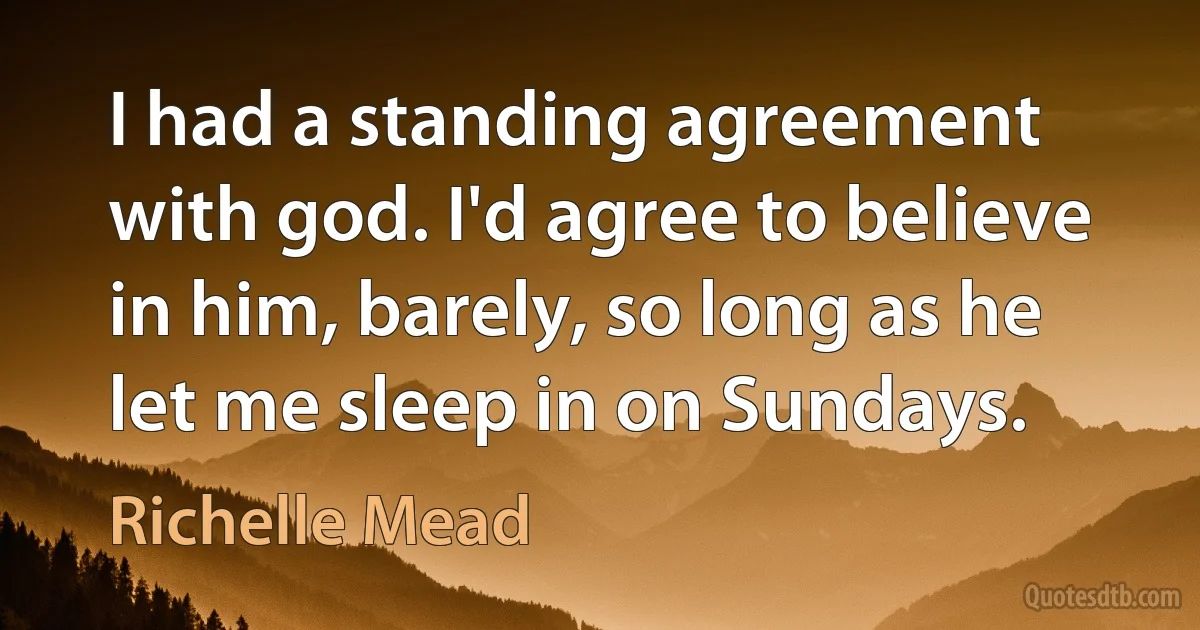 I had a standing agreement with god. I'd agree to believe in him, barely, so long as he let me sleep in on Sundays. (Richelle Mead)