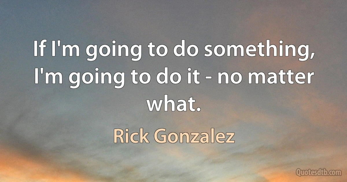 If I'm going to do something, I'm going to do it - no matter what. (Rick Gonzalez)