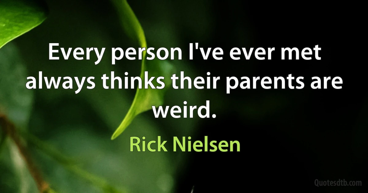 Every person I've ever met always thinks their parents are weird. (Rick Nielsen)