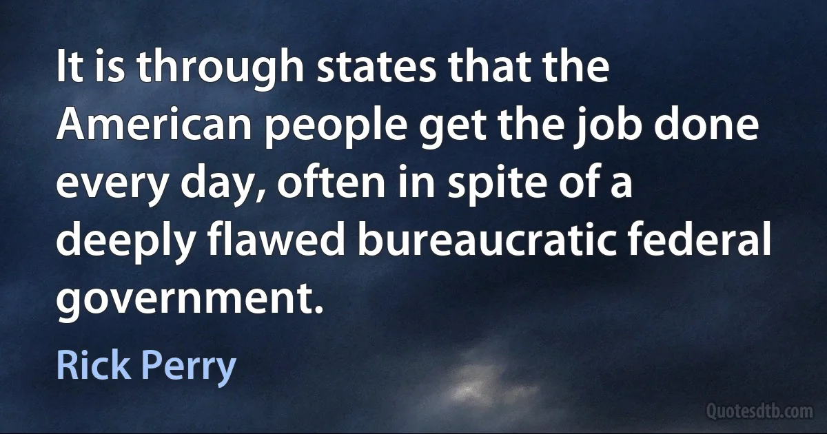 It is through states that the American people get the job done every day, often in spite of a deeply flawed bureaucratic federal government. (Rick Perry)