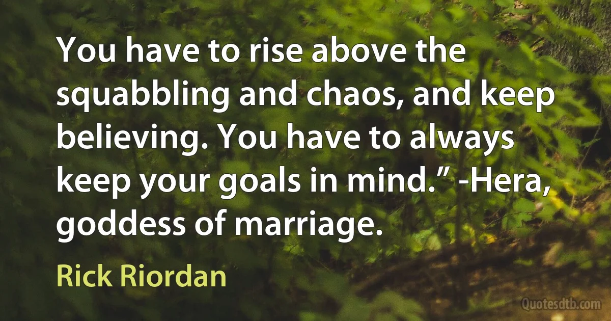 You have to rise above the squabbling and chaos, and keep believing. You have to always keep your goals in mind.” -Hera, goddess of marriage. (Rick Riordan)