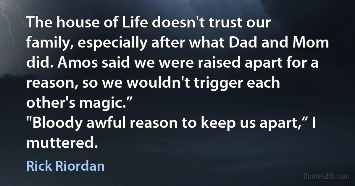 The house of Life doesn't trust our family, especially after what Dad and Mom did. Amos said we were raised apart for a reason, so we wouldn't trigger each other's magic.”
"Bloody awful reason to keep us apart,” I muttered. (Rick Riordan)