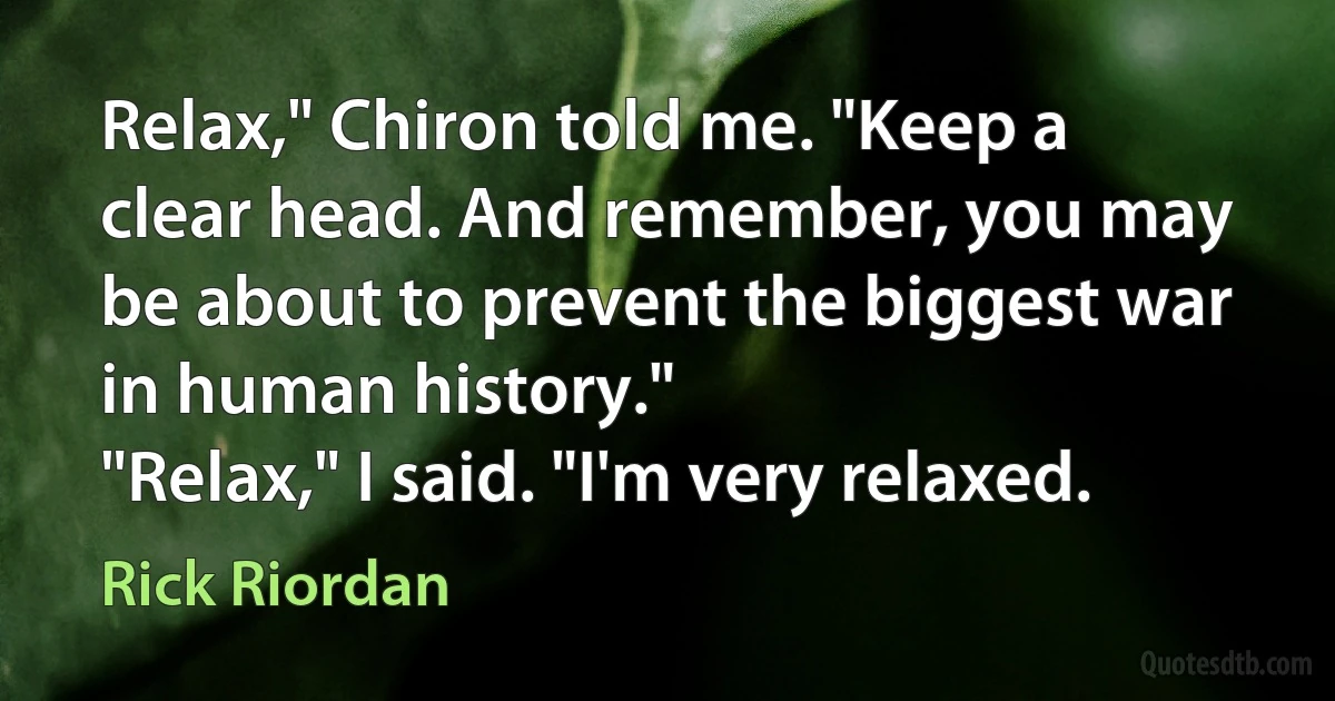 Relax," Chiron told me. "Keep a clear head. And remember, you may be about to prevent the biggest war in human history."
"Relax," I said. "I'm very relaxed. (Rick Riordan)