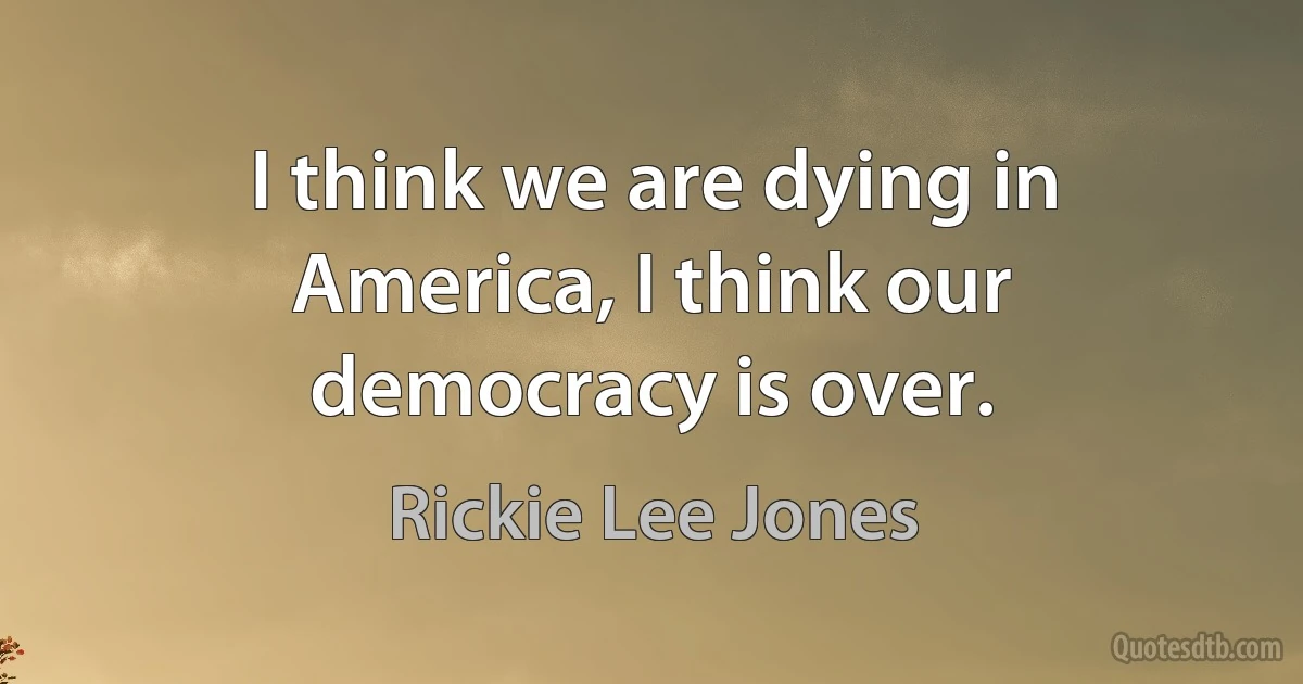 I think we are dying in America, I think our democracy is over. (Rickie Lee Jones)